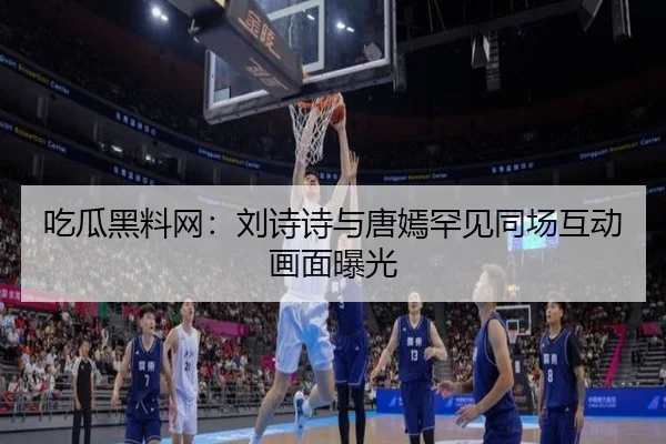吃瓜黑料网：刘诗诗与唐嫣罕见同场互动画面曝光